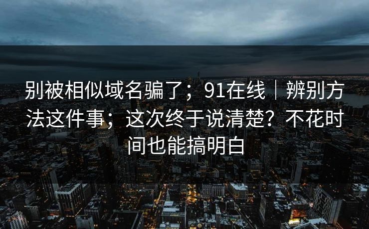 别被相似域名骗了；91在线｜辨别方法这件事；这次终于说清楚？不花时间也能搞明白