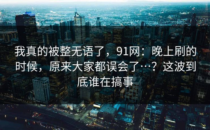 我真的被整无语了，91网：晚上刷的时候，原来大家都误会了…？这波到底谁在搞事