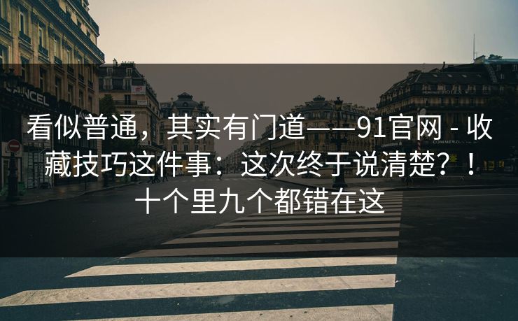 看似普通，其实有门道——91官网 - 收藏技巧这件事：这次终于说清楚？！十个里九个都错在这