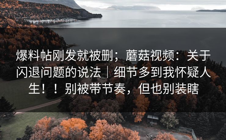 爆料帖刚发就被删；蘑菇视频：关于闪退问题的说法｜细节多到我怀疑人生！！别被带节奏，但也别装瞎