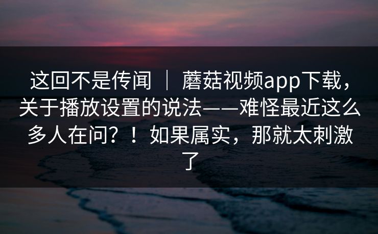 这回不是传闻 | 蘑菇视频app下载,关于播放设置的说法——难怪最近这么多人在问?!如果属实,那就太刺激了 这回不是传闻 | 蘑菇视频app下载,关于播放设置的说法——难怪最近这么多人在问?!如果属实,那就太刺激了