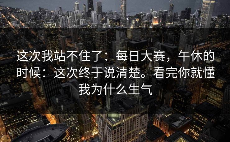 这次我站不住了：每日大赛，午休的时候：这次终于说清楚。看完你就懂我为什么生气